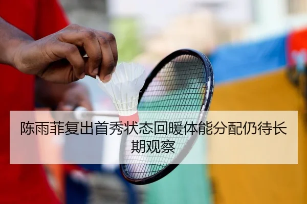 陈雨菲复出首秀状态回暖体能分配仍待长期观察